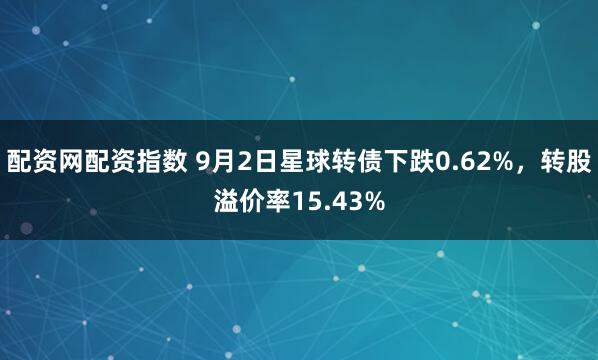 配资网配资指数 9月2日星球转债下跌0.62%，转股溢价率15.43%