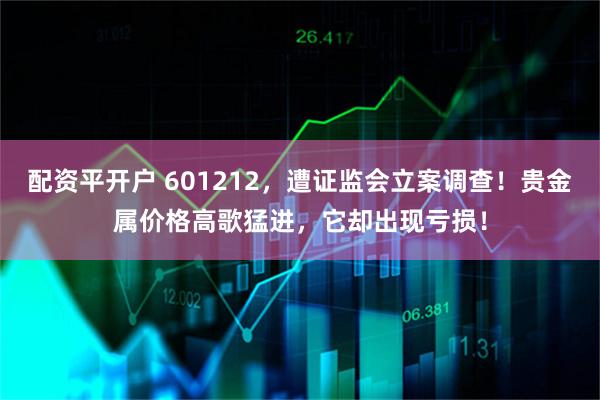 配资平开户 601212，遭证监会立案调查！贵金属价格高歌猛进，它却出现亏损！