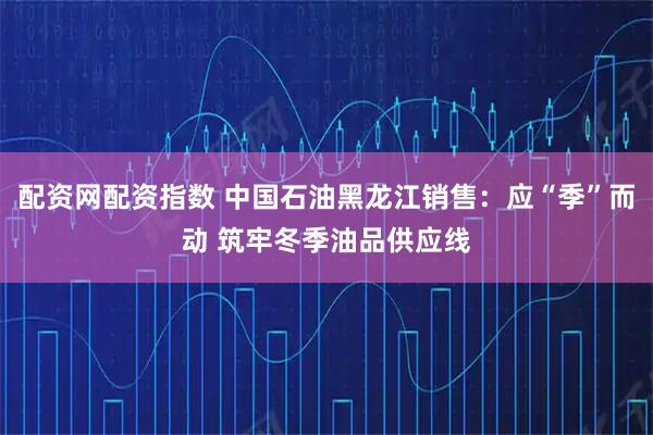 配资网配资指数 中国石油黑龙江销售：应“季”而动 筑牢冬季油品供应线