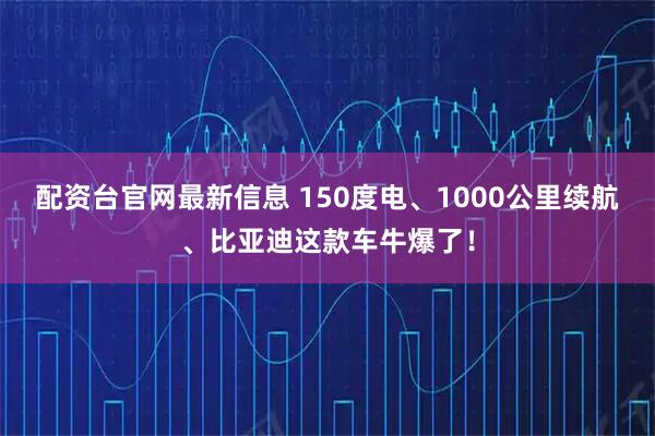 配资台官网最新信息 150度电、1000公里续航、比亚迪这款车牛爆了！