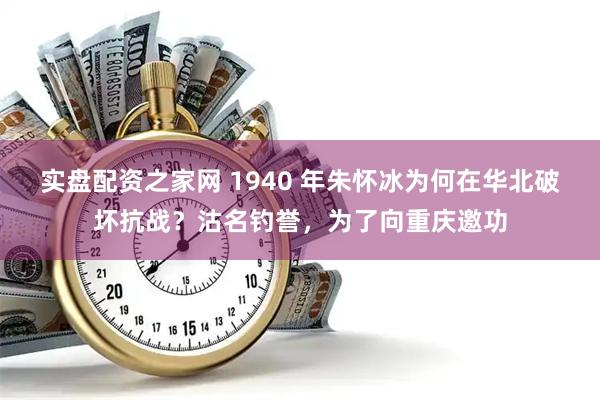 实盘配资之家网 1940 年朱怀冰为何在华北破坏抗战？沽名钓誉，为了向重庆邀功