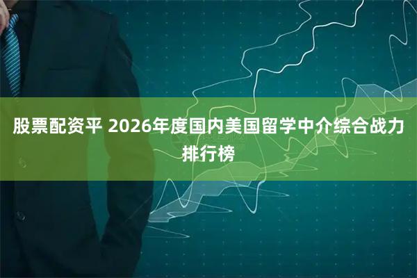 股票配资平 2026年度国内美国留学中介综合战力排行榜