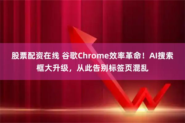 股票配资在线 谷歌Chrome效率革命！AI搜索框大升级，从此告别标签页混乱