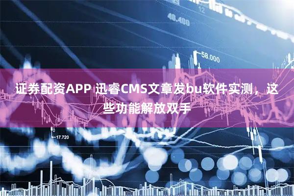 证券配资APP 迅睿CMS文章发bu软件实测，这些功能解放双手