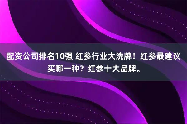 配资公司排名10强 红参行业大洗牌！红参最建议买哪一种？红参十大品牌。