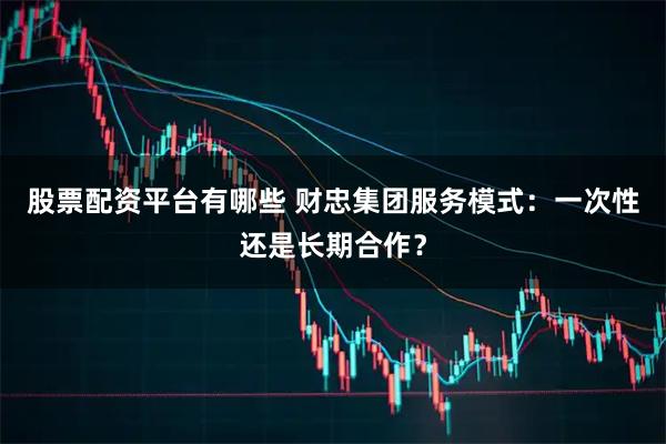 股票配资平台有哪些 财忠集团服务模式：一次性还是长期合作？