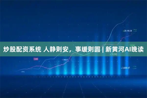炒股配资系统 人静则安，事缓则圆 | 新黄河AI晚读