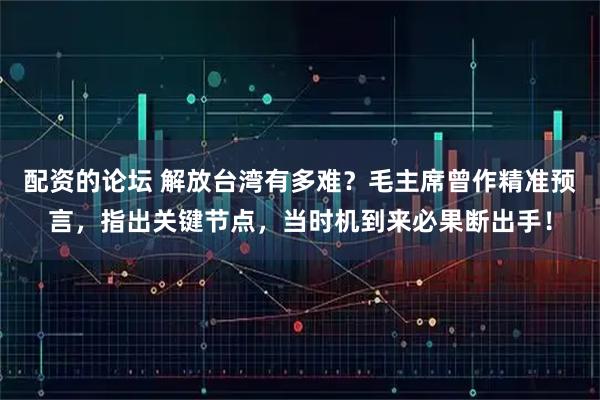 配资的论坛 解放台湾有多难?毛主席曾作精准预言,指出关键节点,当时机到来必果断出手!