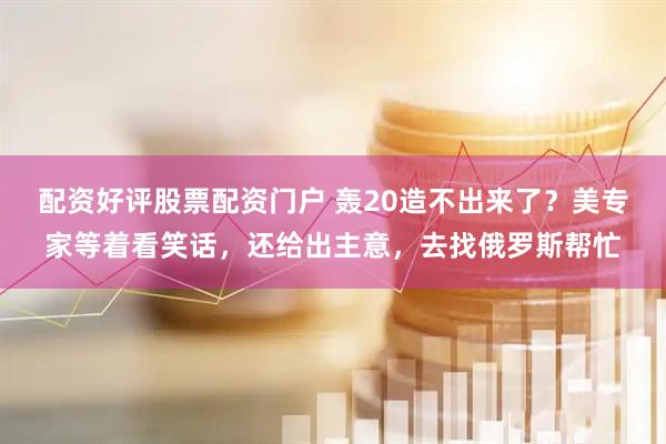 配资好评股票配资门户 轰20造不出来了？美专家等着看笑话，还给出主意，去找俄罗斯帮忙