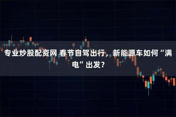 专业炒股配资网 春节自驾出行，新能源车如何“满电”出发？