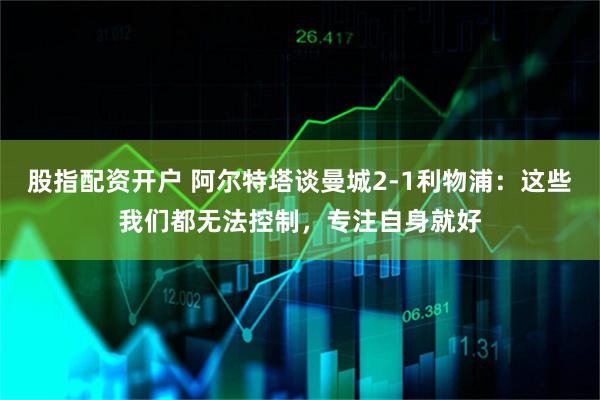 股指配资开户 阿尔特塔谈曼城2-1利物浦：这些我们都无法控制，专注自身就好