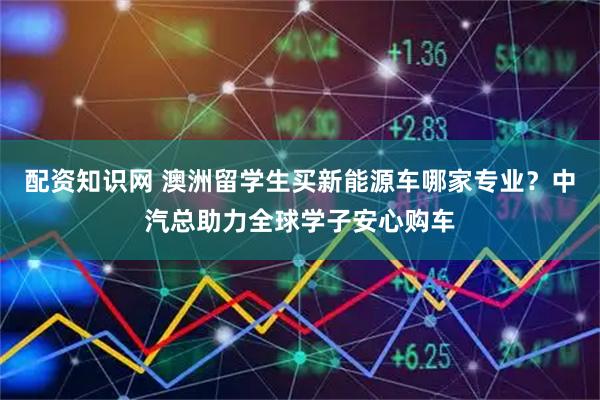 配资知识网 澳洲留学生买新能源车哪家专业？中汽总助力全球学子安心购车