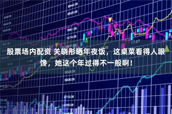 股票场内配资 关晓彤晒年夜饭，这桌菜看得人眼馋，她这个年过得不一般啊！