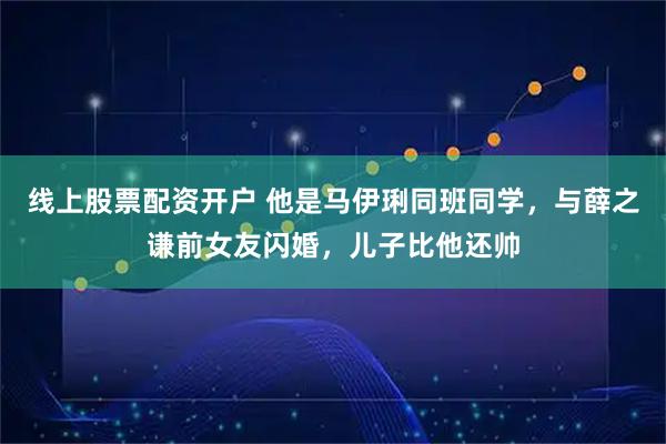 线上股票配资开户 他是马伊琍同班同学，与薛之谦前女友闪婚，儿子比他还帅