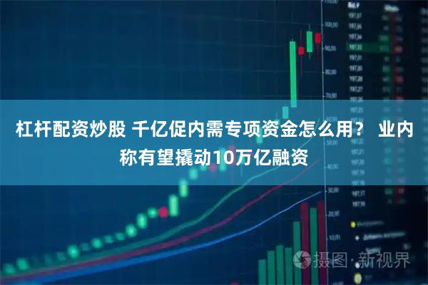 杠杆配资炒股 千亿促内需专项资金怎么用？ 业内称有望撬动10万亿融资