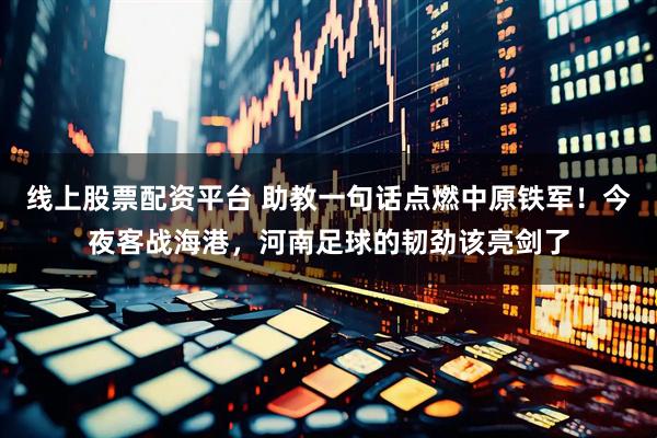 线上股票配资平台 助教一句话点燃中原铁军！今夜客战海港，河南足球的韧劲该亮剑了