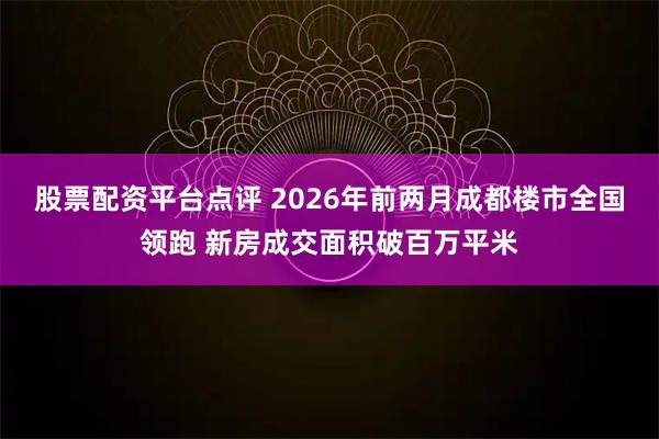 股票配资平台点评 2026年前两月成都楼市全国领跑 新房成交面积破百万平米