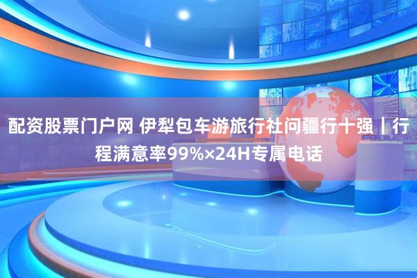 配资股票门户网 伊犁包车游旅行社问疆行十强｜行程满意率99%×24H专属电话