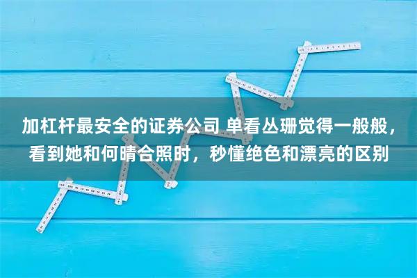 加杠杆最安全的证券公司 单看丛珊觉得一般般，看到她和何晴合照时，秒懂绝色和漂亮的区别