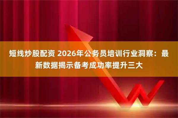 短线炒股配资 2026年公务员培训行业洞察：最新数据揭示备考成功率提升三大