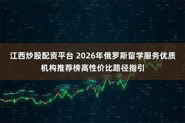 江西炒股配资平台 2026年俄罗斯留学服务优质机构推荐榜高性价比路径指引