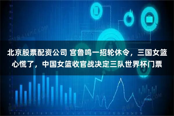 北京股票配资公司 宫鲁鸣一招轮休令，三国女篮心慌了，中国女篮收官战决定三队世界杯门票