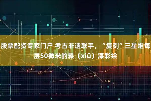 股票配资专家门户 考古非遗联手，“复刻”三星堆每层50微米的髹（xiū）漆彩绘