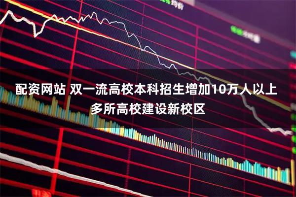 配资网站 双一流高校本科招生增加10万人以上 多所高校建设新校区