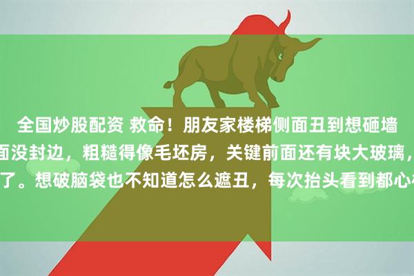 全国炒股配资 救命！朋友家楼梯侧面丑到想砸墙！装修完才发现楼梯侧面没封边，粗糙得像毛坯房，关键前面还有块大玻璃，大理石封边根本装不了。想破脑袋也不知道怎么遮丑，每次抬头看到都心梗。 有没有装修大神支个招，怎么低成本拯救这个大bug？