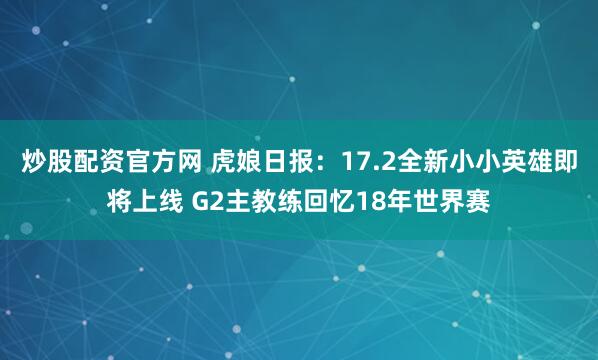 炒股配资官方网 虎娘日报：17.2全新小小英雄即将上线 G2主教练回忆18年世界赛