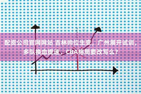 配资公司官网网站 吉林帅位生变，广州展开试训，多队换血提速，CBA格局要改写么？